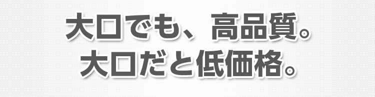 大口でも、高品質。大口だと低価格。